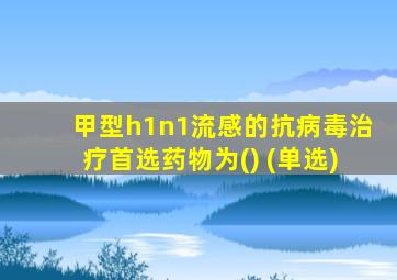 甲型h1n1流感的抗病毒治疗首选药物为() (单选)